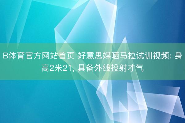 B体育官方网站首页 好意思媒晒马拉试训视频: 身高2米21， 具备外线投射才气