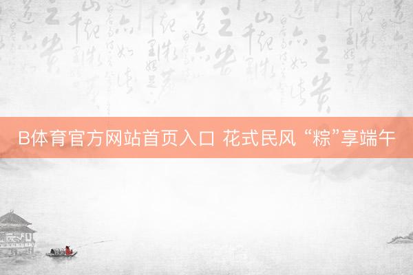 B体育官方网站首页入口 花式民风 “粽”享端午