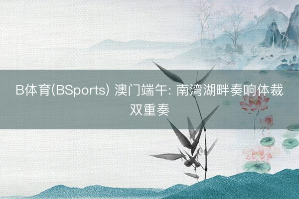 B体育(BSports) 澳门端午: 南湾湖畔奏响体裁双重奏